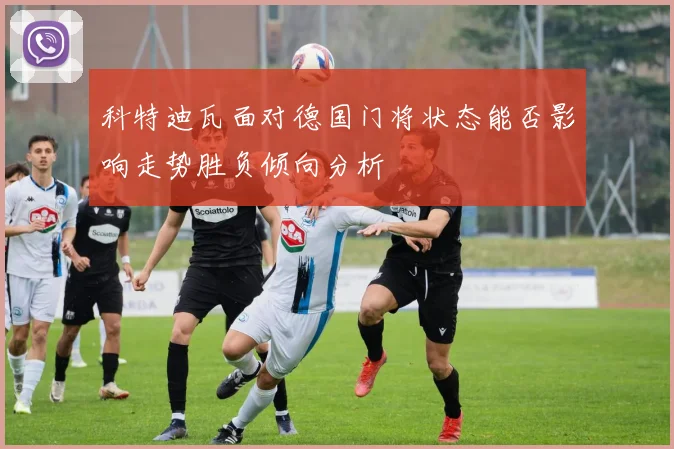 科特迪瓦面对德国门将状态能否影响走势胜负倾向分析