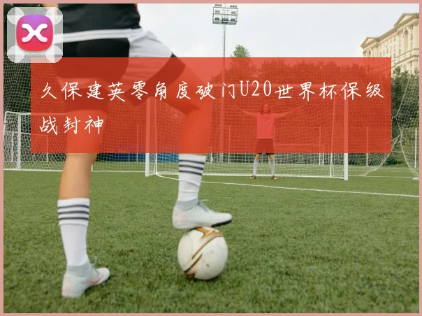 久保建英零角度破门U20世界杯保级战封神