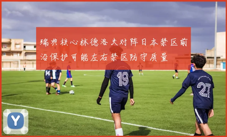 瑞典核心林德洛夫对阵日本禁区前沿保护可能左右禁区防守质量