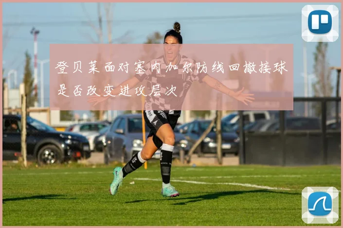 登贝莱面对塞内加尔防线回撤接球是否改变进攻层次