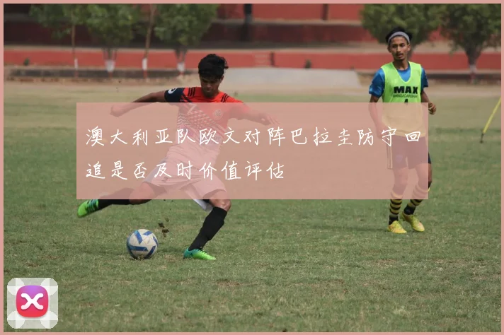 澳大利亚队欧文对阵巴拉圭防守回追是否及时价值评估