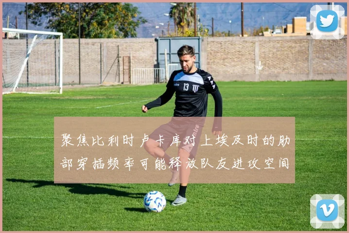 聚焦比利时卢卡库对上埃及时的肋部穿插频率可能释放队友进攻空间