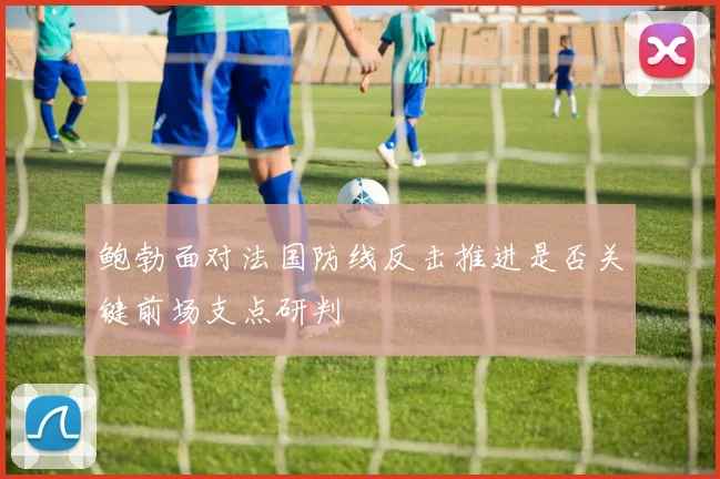 鲍勃面对法国防线反击推进是否关键前场支点研判