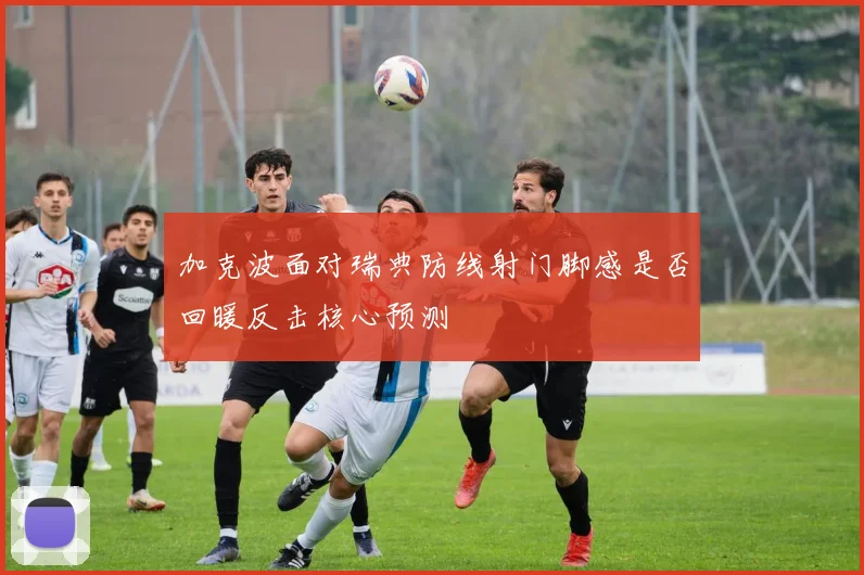 加克波面对瑞典防线射门脚感是否回暖反击核心预测