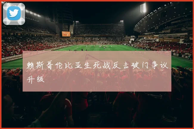 赖斯哥伦比亚生死战反击破门争议升级