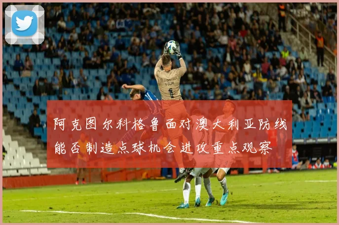 阿克图尔科格鲁面对澳大利亚防线能否制造点球机会进攻重点观察