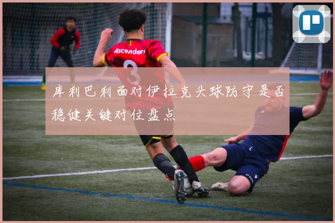 库利巴利面对伊拉克头球防守是否稳健关键对位盘点