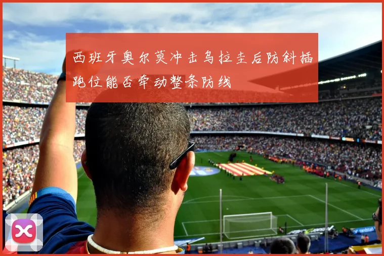 西班牙奥尔莫冲击乌拉圭后防斜插跑位能否牵动整条防线