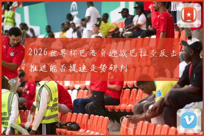 2026世界杯巴洛贡迎战巴拉圭反击推进能否提速走势研判