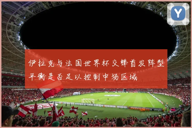伊拉克与法国世界杯交锋首发阵型平衡是否足以控制中场区域