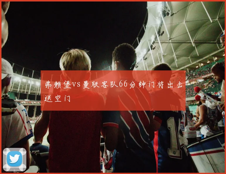 弗赖堡vs曼联客队66分钟门将出击送空门