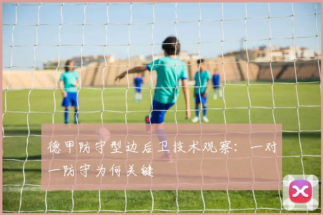 德甲防守型边后卫技术观察:一对一防守为何关键