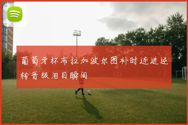 葡萄牙杯布拉加波尔图补时连进逆转晋级泪目瞬间