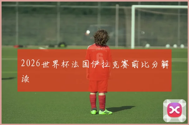 2026世界杯法国伊拉克赛前比分解读
