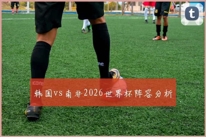 韩国vs南非2026世界杯阵容分析