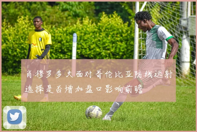 肖穆罗多夫面对哥伦比亚防线远射选择是否增加盘口影响前瞻