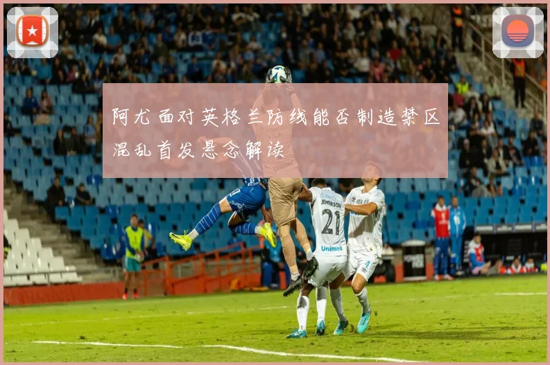 阿尤面对英格兰防线能否制造禁区混乱首发悬念解读