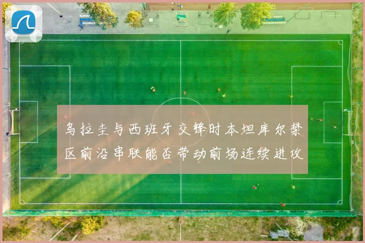 乌拉圭与西班牙交锋时本坦库尔禁区前沿串联能否带动前场连续进攻