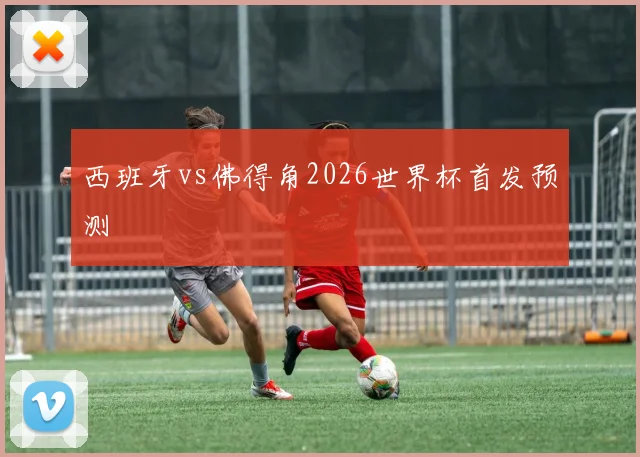 西班牙vs佛得角2026世界杯首发预测