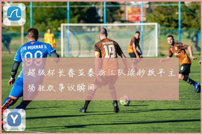 超级杯长春亚泰浙江队读秒扳平主场狂欢争议瞬间