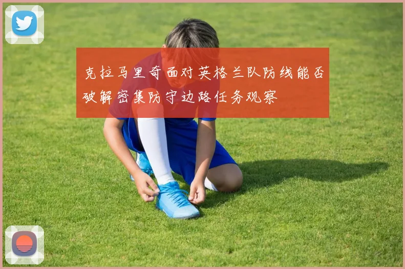 克拉马里奇面对英格兰队防线能否破解密集防守边路任务观察