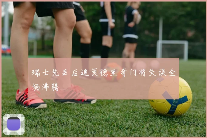 瑞士先丢后追莫德里奇门将失误全场沸腾