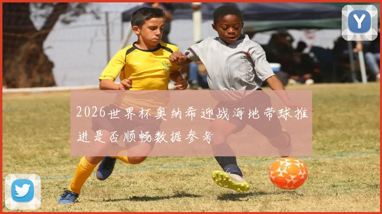 2026世界杯奥纳希迎战海地带球推进是否顺畅数据参考