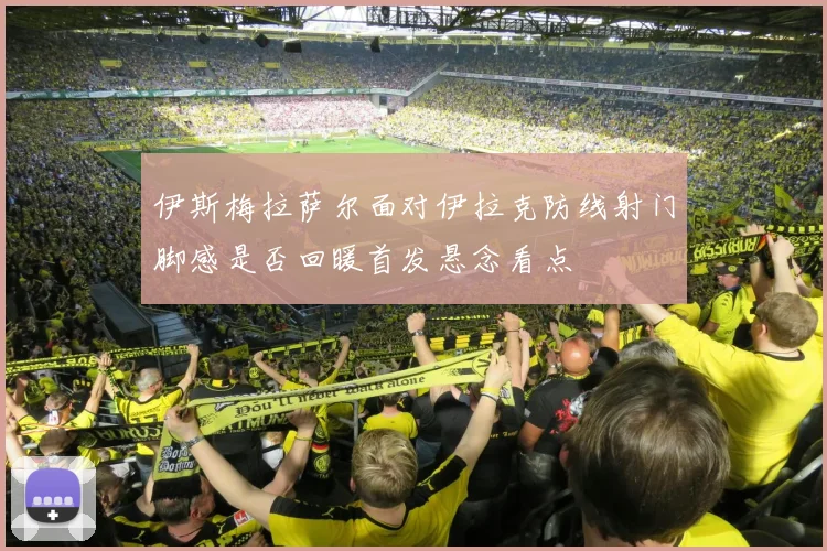 伊斯梅拉萨尔面对伊拉克防线射门脚感是否回暖首发悬念看点