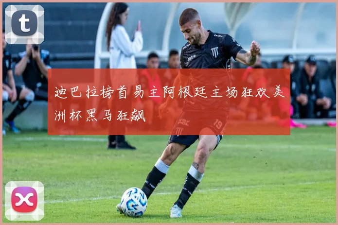 迪巴拉榜首易主阿根廷主场狂欢美洲杯黑马狂飙