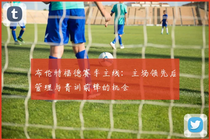 布伦特福德赛季主线：主场领先后管理与青训前锋的机会