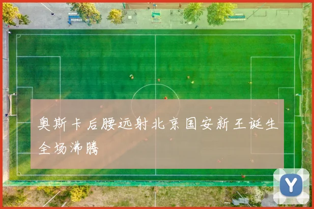 奥斯卡后腰远射北京国安新王诞生全场沸腾