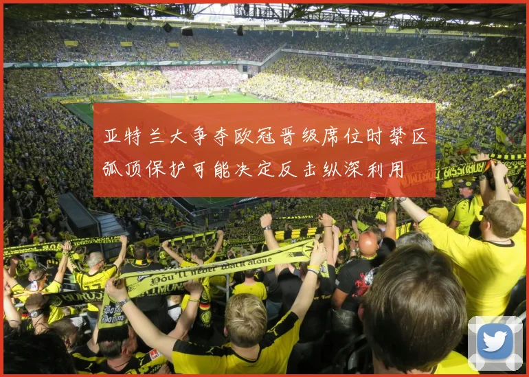 亚特兰大争夺欧冠晋级席位时禁区弧顶保护可能决定反击纵深利用
