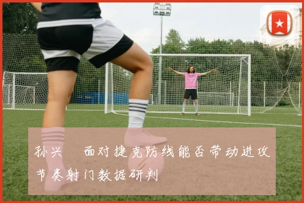 孙兴慜面对捷克防线能否带动进攻节奏射门数据研判