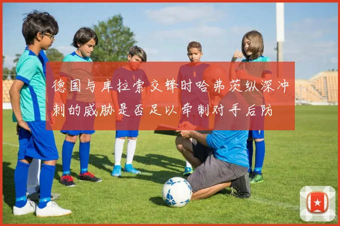 德国与库拉索交锋时哈弗茨纵深冲刺的威胁是否足以牵制对手后防