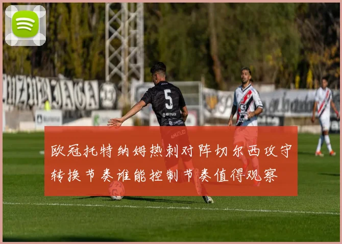 欧冠托特纳姆热刺对阵切尔西攻守转换节奏谁能控制节奏值得观察