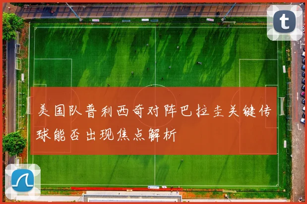 美国队普利西奇对阵巴拉圭关键传球能否出现焦点解析