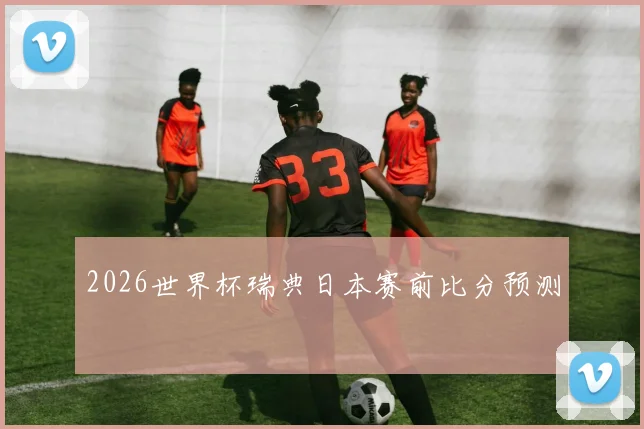 2026世界杯瑞典日本赛前比分预测