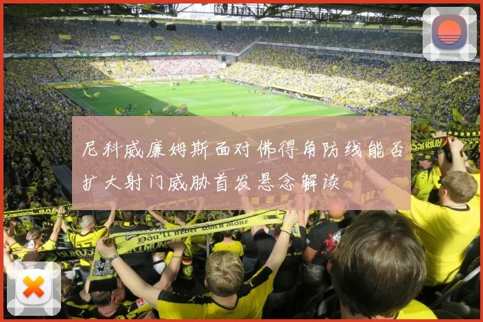 尼科威廉姆斯面对佛得角防线能否扩大射门威胁首发悬念解读