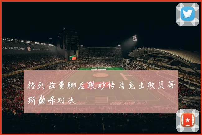 格列兹曼脚后跟妙传马竞击败贝蒂斯巅峰对决