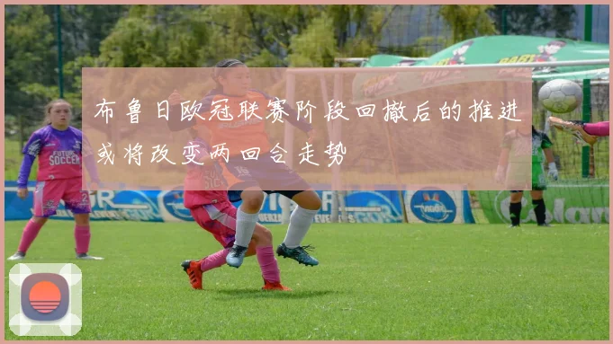 布鲁日欧冠联赛阶段回撤后的推进或将改变两回合走势