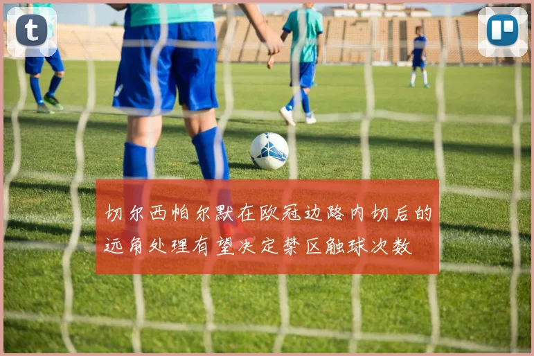 切尔西帕尔默在欧冠边路内切后的远角处理有望决定禁区触球次数