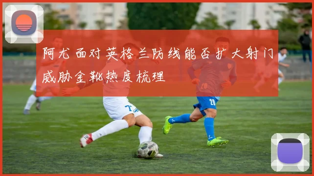 阿尤面对英格兰防线能否扩大射门威胁金靴热度梳理