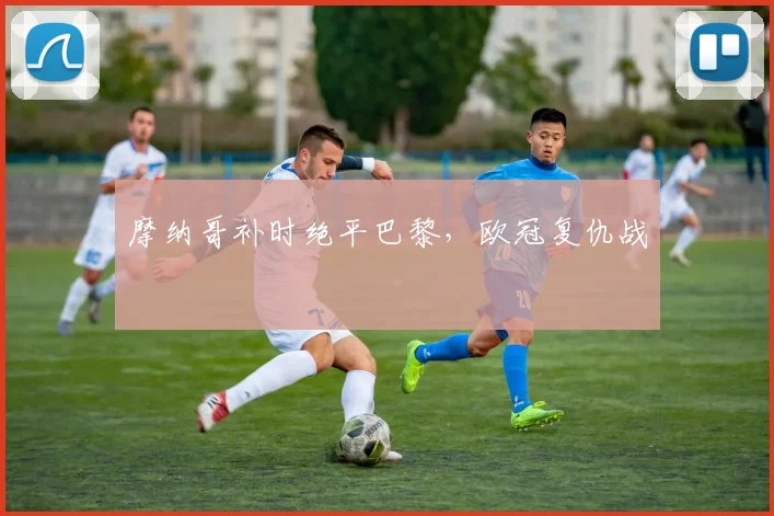 摩纳哥补时绝平巴黎，欧冠复仇战